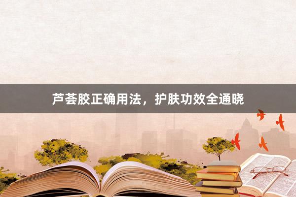 芦荟胶正确用法，护肤功效全通晓